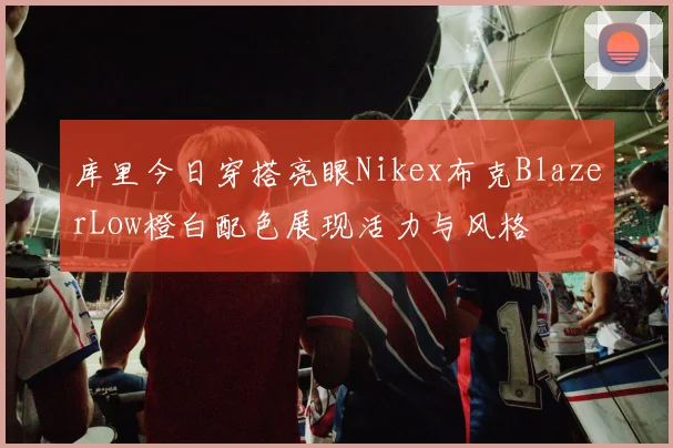 库里今日穿搭亮眼Nikex布克BlazerLow橙白配色展现活力与风格