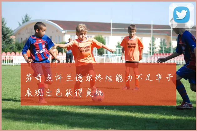 芬奇点评兰德尔终结能力不足华子表现出色获得良机