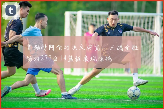 贾勒特阿伦对决文班克，三战全胜场均273分14篮板表现惊艳
