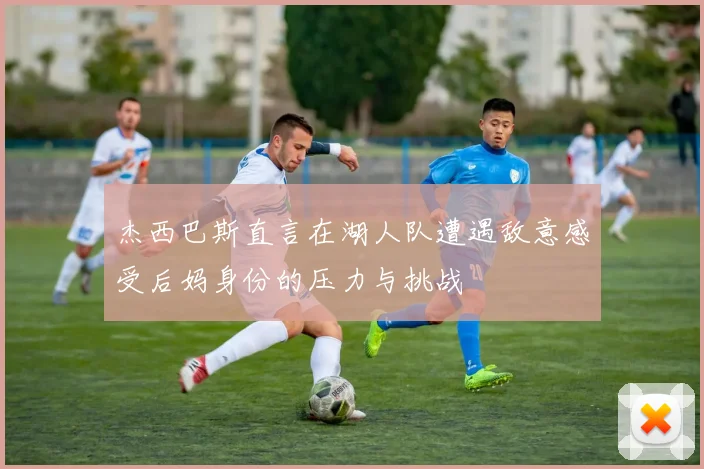 杰西巴斯直言在湖人队遭遇敌意感受后妈身份的压力与挑战