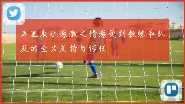 库里表达感激之情感受到教练和队友的全力支持与信任