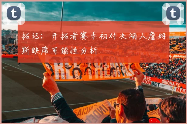 拓记：开拓者赛季初对决湖人詹姆斯缺席可能性分析