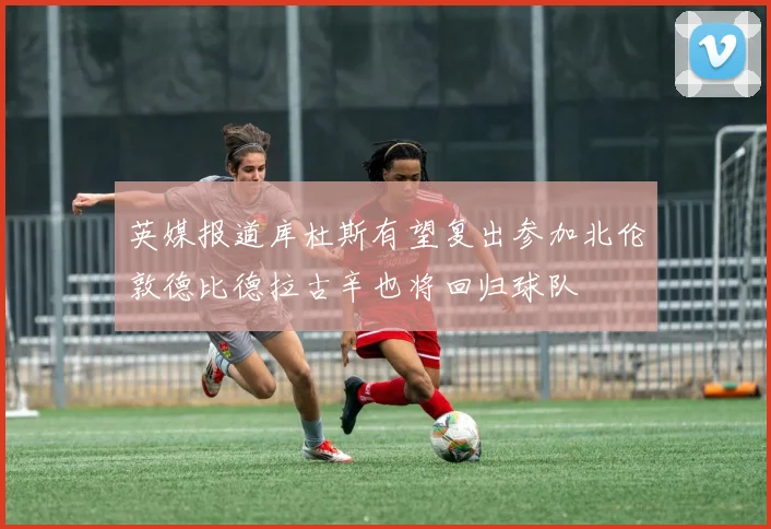 英媒报道库杜斯有望复出参加北伦敦德比德拉古辛也将回归球队