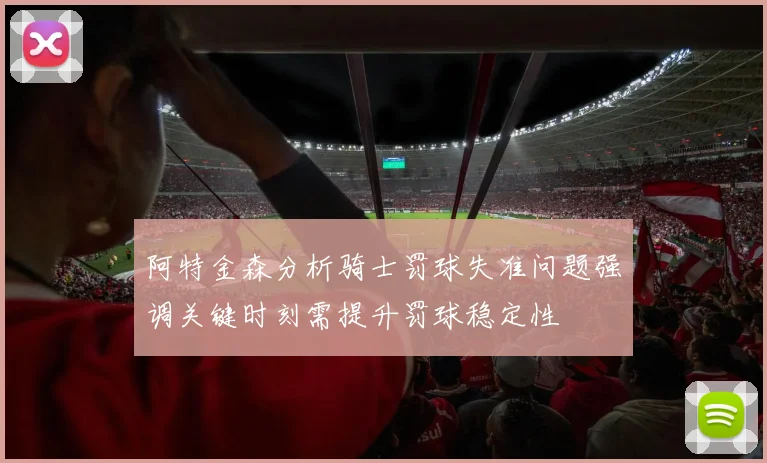 阿特金森分析骑士罚球失准问题强调关键时刻需提升罚球稳定性