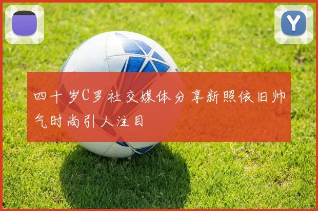 四十岁C罗社交媒体分享新照依旧帅气时尚引人注目