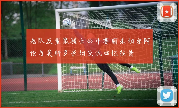 老队友重聚骑士公牛赛前米切尔阿伦与奥科罗亲切交流回忆往昔