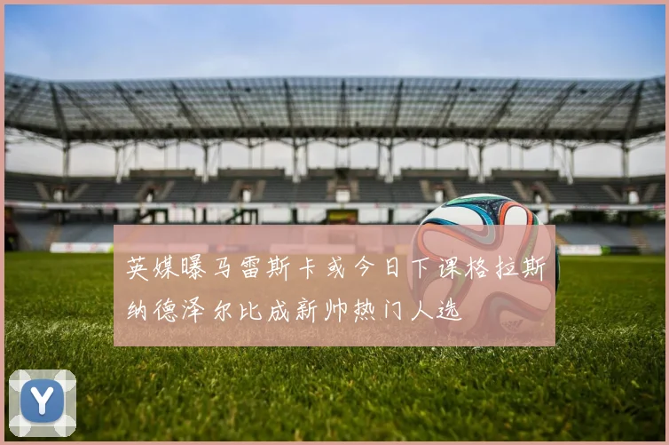 英媒曝马雷斯卡或今日下课格拉斯纳德泽尔比成新帅热门人选