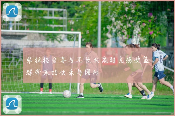 弗拉格分享与兄长共聚时光感受篮球带来的快乐与团结
