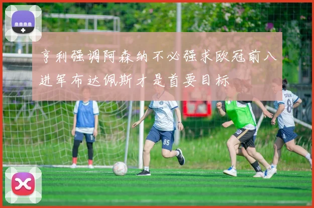 亨利强调阿森纳不必强求欧冠前八进军布达佩斯才是首要目标