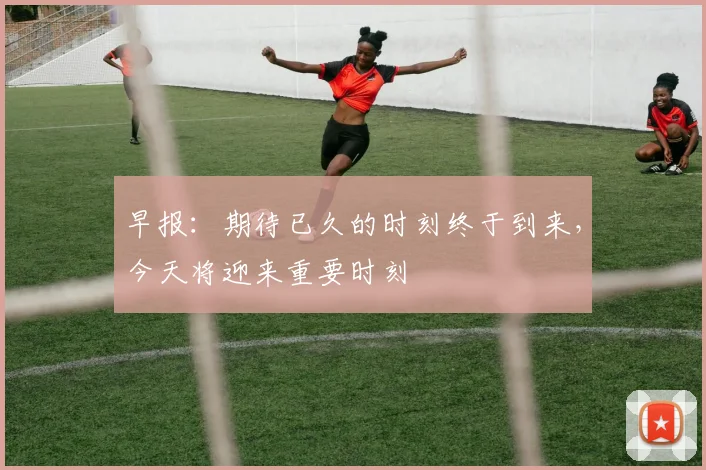 早报：期待已久的时刻终于到来，今天将迎来重要时刻