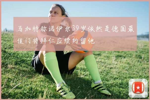 马加特称诺伊尔39岁依然是德国最佳门将拜仁应续约留他