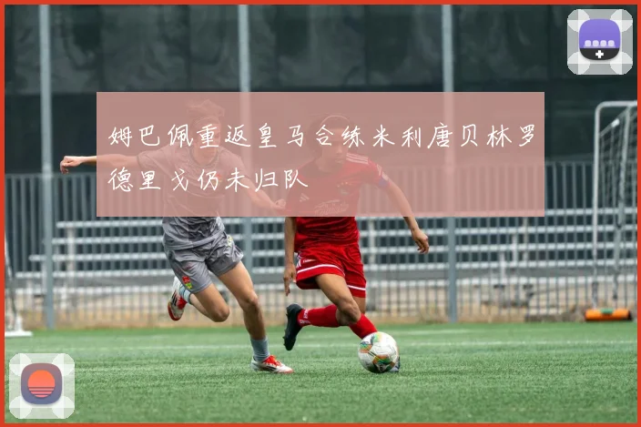 姆巴佩重返皇马合练米利唐贝林罗德里戈仍未归队