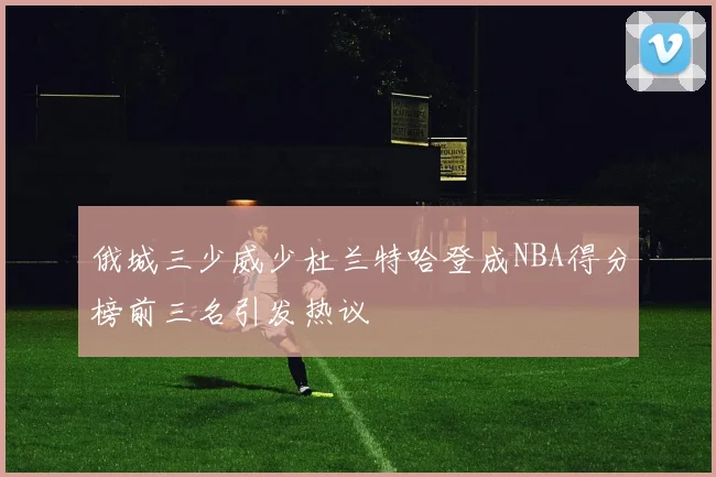俄城三少威少杜兰特哈登成NBA得分榜前三名引发热议