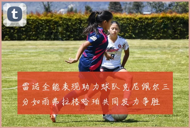 雷诺全能表现助力球队克尼佩尔三分如雨弗拉格哈珀共同发力争胜