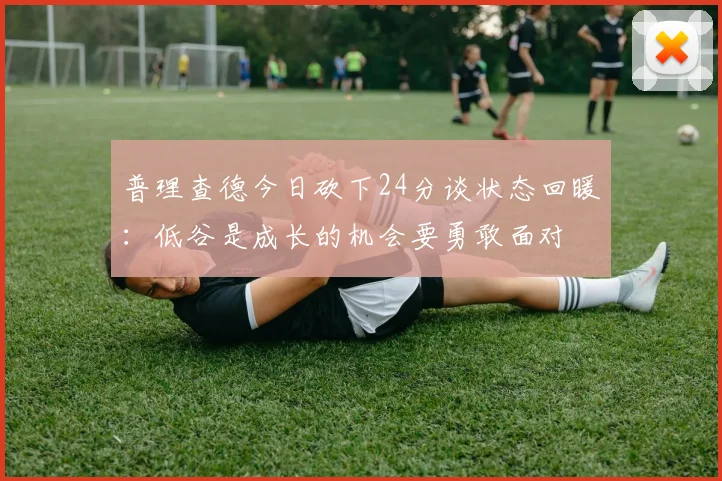普理查德今日砍下24分谈状态回暖：低谷是成长的机会要勇敢面对