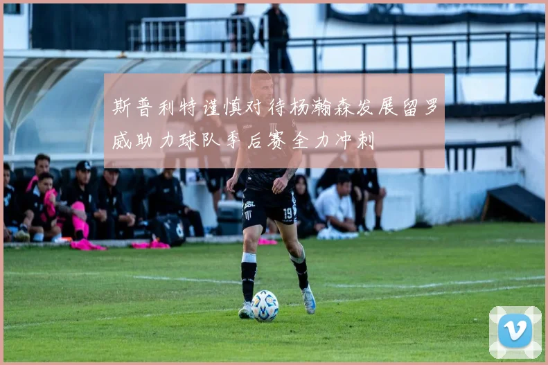 斯普利特谨慎对待杨瀚森发展留罗威助力球队季后赛全力冲刺