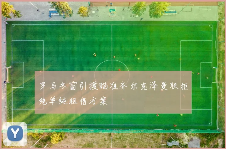 罗马冬窗引援瞄准齐尔克泽曼联拒绝单纯租借方案