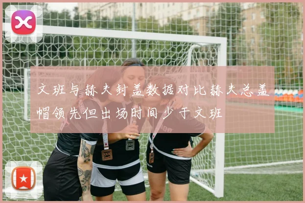 文班与赫夫封盖数据对比赫夫总盖帽领先但出场时间少于文班