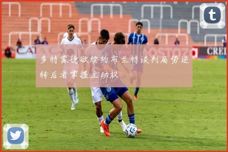 多特蒙德欲续约布兰特谈判局势逆转后者掌握主动权