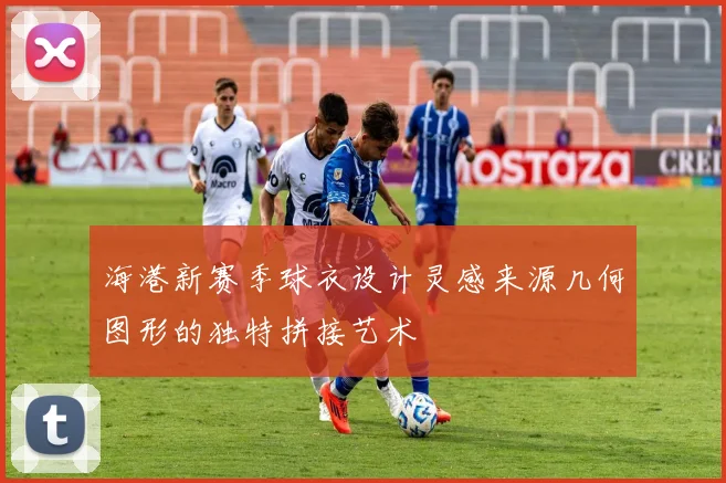 海港新赛季球衣设计灵感来源几何图形的独特拼接艺术