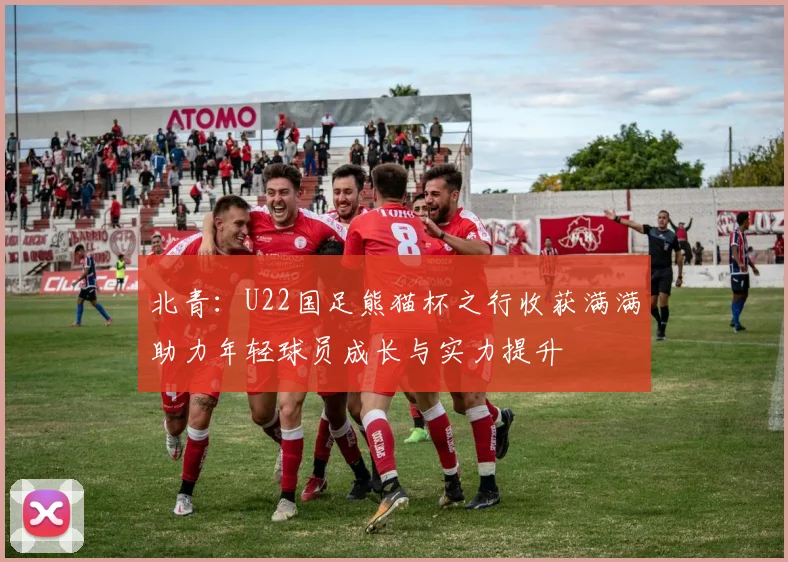 北青：U22国足熊猫杯之行收获满满助力年轻球员成长与实力提升