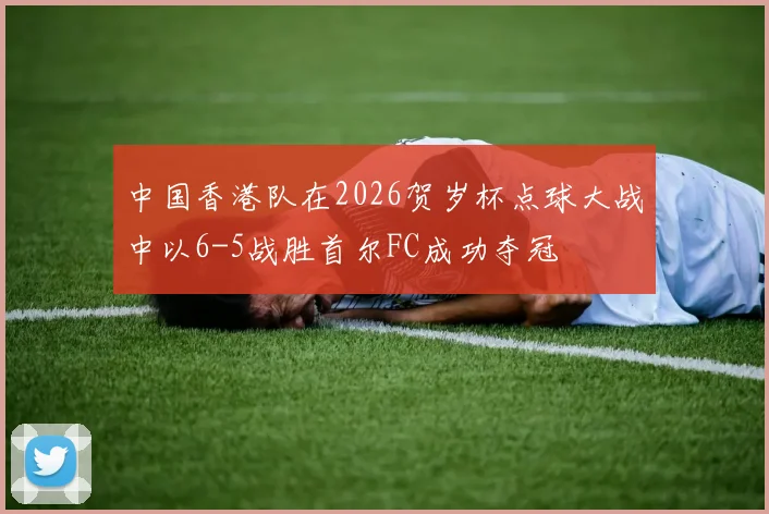 中国香港队在2026贺岁杯点球大战中以6-5战胜首尔FC成功夺冠