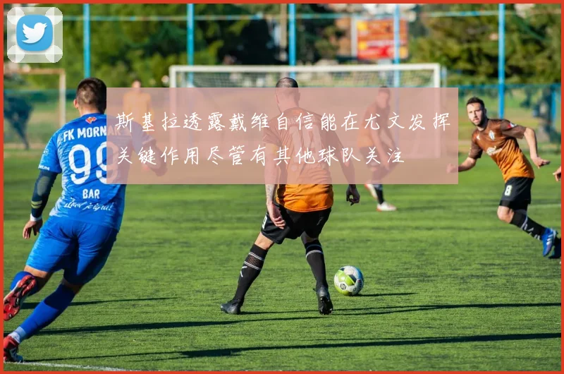 斯基拉透露戴维自信能在尤文发挥关键作用尽管有其他球队关注