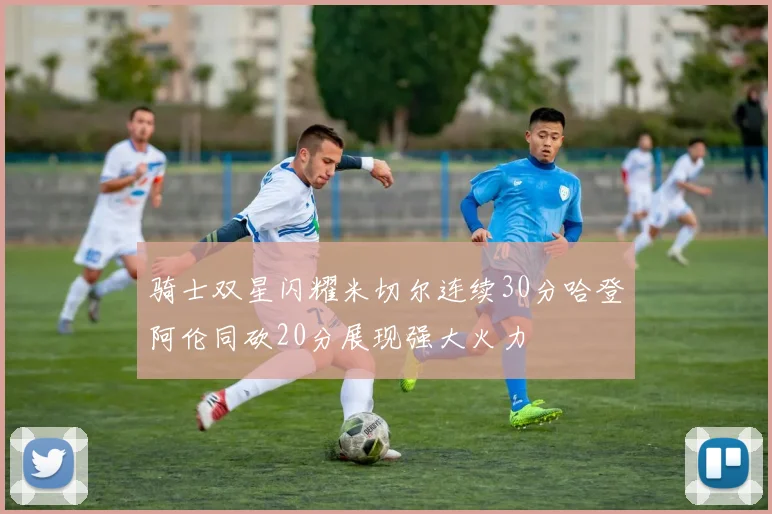 骑士双星闪耀米切尔连续30分哈登阿伦同砍20分展现强大火力