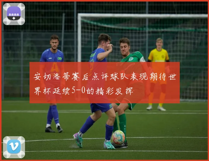 安切洛蒂赛后点评球队表现期待世界杯延续5-0的精彩发挥