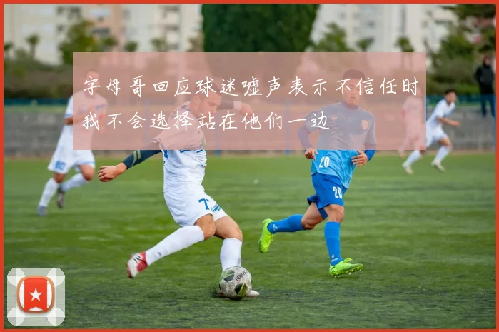 字母哥回应球迷嘘声表示不信任时我不会选择站在他们一边