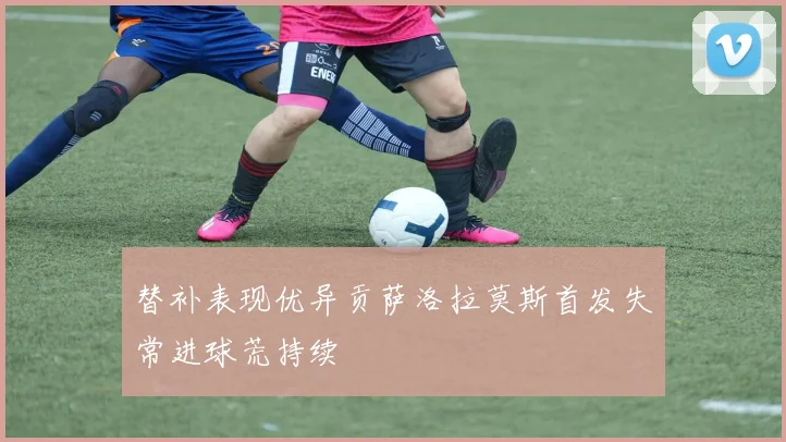 替补表现优异贡萨洛拉莫斯首发失常进球荒持续