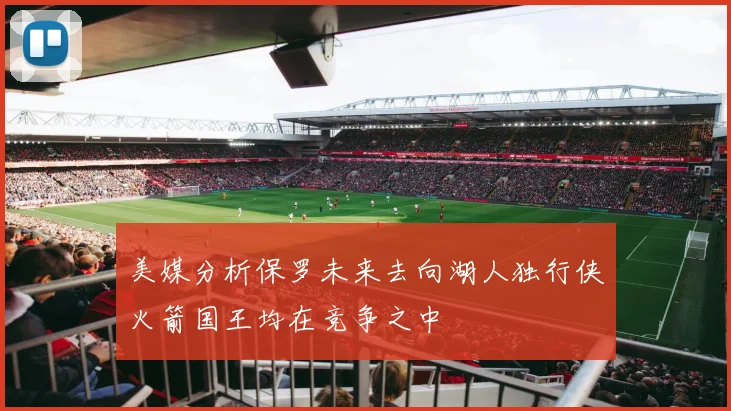 美媒分析保罗未来去向湖人独行侠火箭国王均在竞争之中